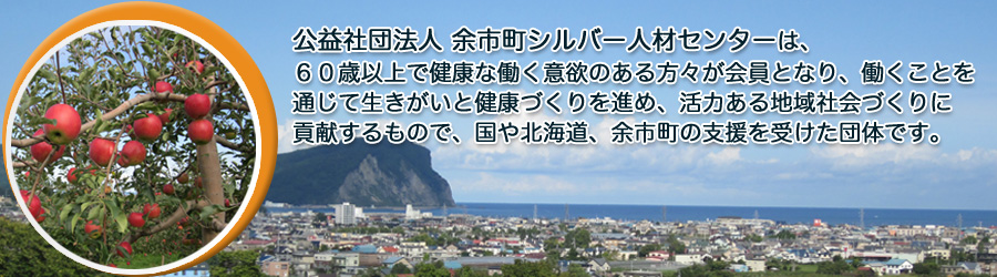 社団法人余市町シルバー人材センターは、６０歳以上で健康な働く意欲のある方々が会員となり、働くことを通じて生きがいと健康づくりを進め、活力ある地域社会づくりに貢献するもので、国や北海道、余市町の支援を受けた団体です。